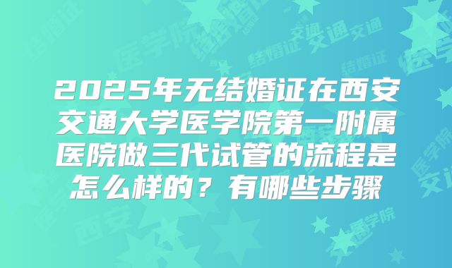2025年无结婚证在西安交通大学医学院第一附属医院做三代试管的流程是怎么样的?有哪些步骤