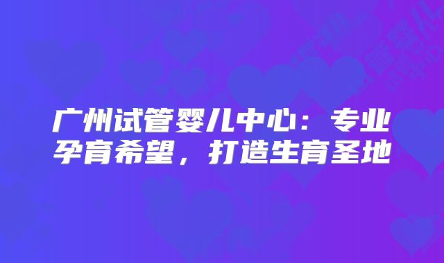 广州试管婴儿中心：专业孕育希望，打造生育圣地