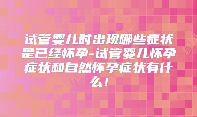 试管婴儿时出现哪些症状是已经怀孕-试管婴儿怀孕症状和自然怀孕症状有什么！
