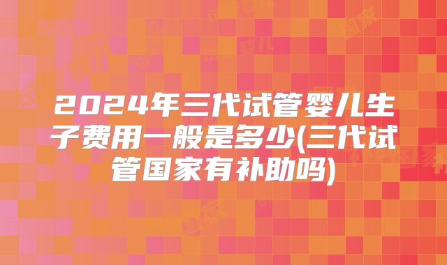 2024年三代试管婴儿生子费用一般是多少(三代试管国家有补助吗)