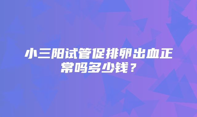 小三阳试管促排卵出血正常吗多少钱？