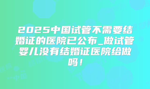 2025中国试管不需要结婚证的医院已公布_做试管婴儿没有结婚证医院给做吗！