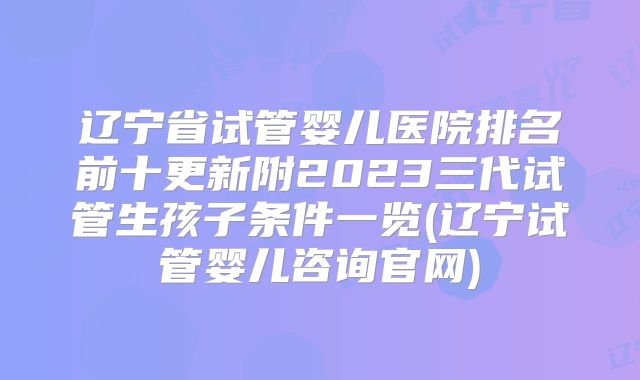 辽宁省试管婴儿医院排名前十更新附2023三代试管生孩子条件一览(辽宁试管婴儿咨询官网)