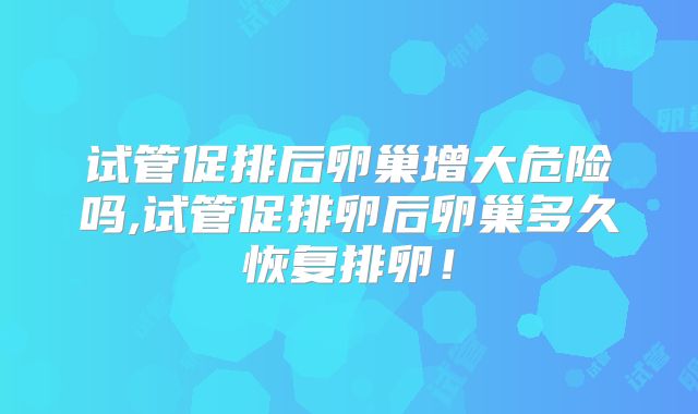 试管促排后卵巢增大危险吗,试管促排卵后卵巢多久恢复排卵！