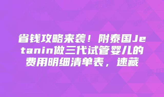省钱攻略来袭!附泰国Jetanin做三代试管婴儿的费用明细清单表,速藏