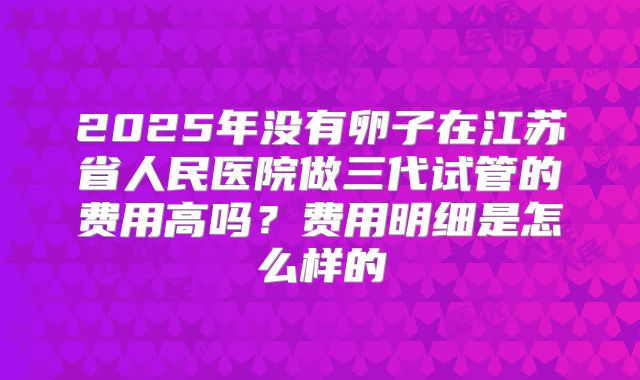 2025年没有卵子在江苏省人民医院做三代试管的费用高吗?费用明细是怎么样的