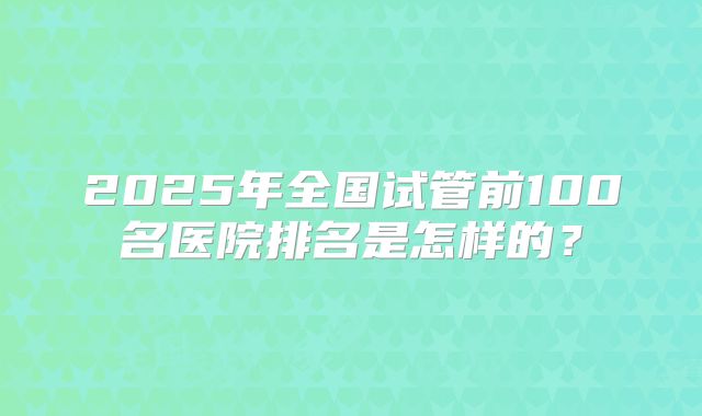 2025年全国试管前100名医院排名是怎样的?