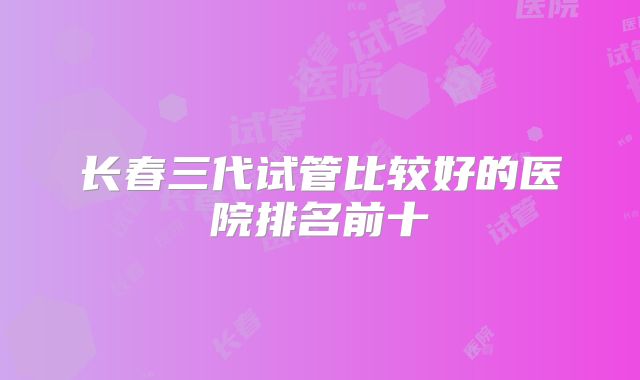 长春三代试管比较好的医院排名前十