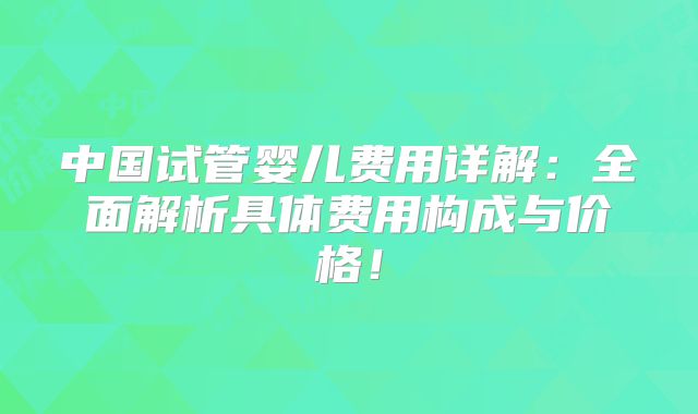 中国试管婴儿费用详解:全面解析具体费用构成与价格!