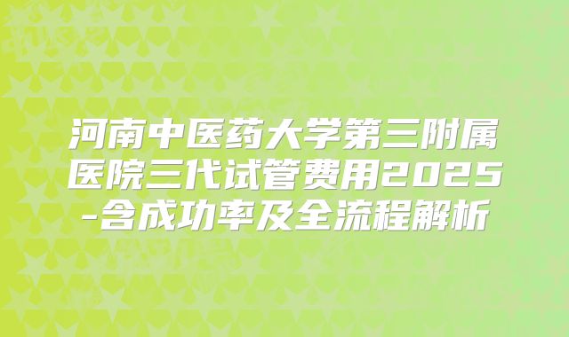 河南中医药大学第三附属医院三代试管费用2025-含成功率及全流程解析
