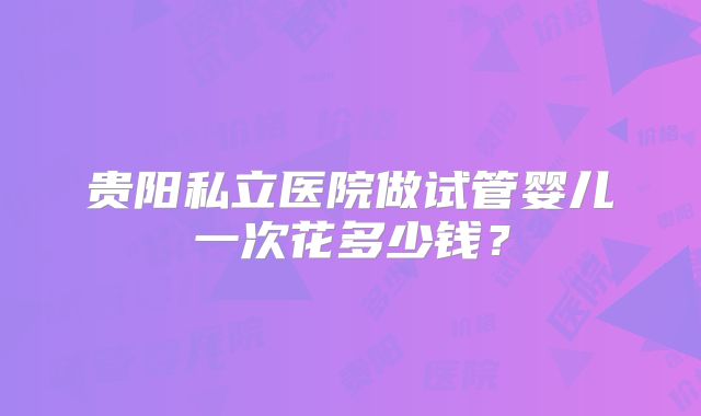贵阳私立医院做试管婴儿一次花多少钱？