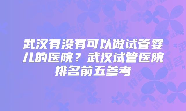 武汉有没有可以做试管婴儿的医院？武汉试管医院排名前五参考