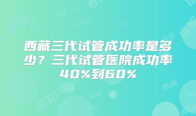 西藏三代试管成功率是多少？三代试管医院成功率40%到60%