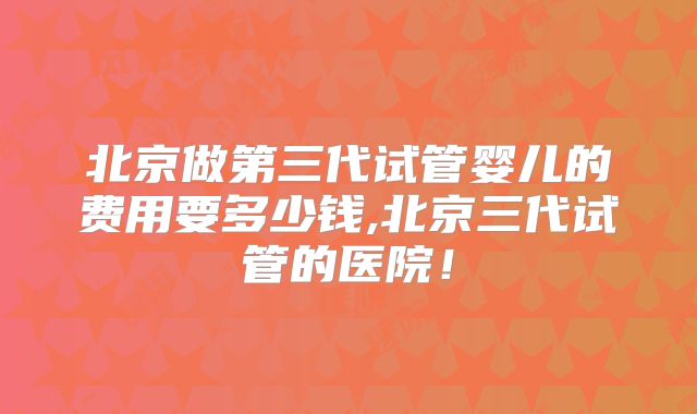 北京做第三代试管婴儿的费用要多少钱,北京三代试管的医院!