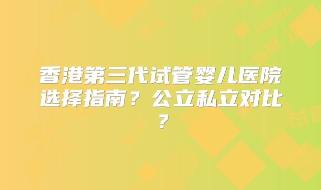 香港第三代试管婴儿医院选择指南？公立私立对比？