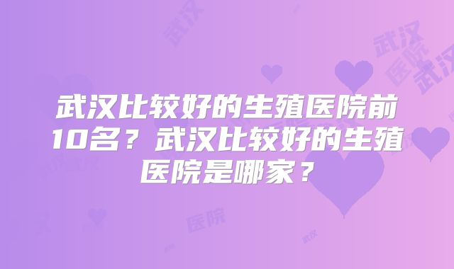 武汉比较好的生殖医院前10名？武汉比较好的生殖医院是哪家？