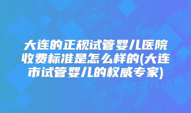大连的正规试管婴儿医院收费标准是怎么样的(大连市试管婴儿的权威专家)