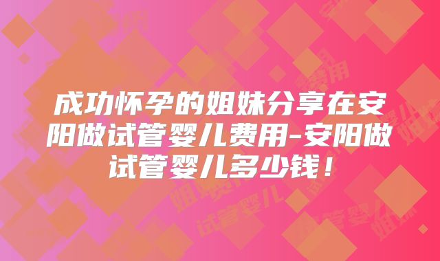 成功怀孕的姐妹分享在安阳做试管婴儿费用-安阳做试管婴儿多少钱!