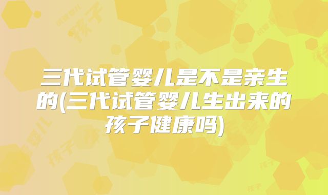 三代试管婴儿是不是亲生的(三代试管婴儿生出来的孩子健康吗)