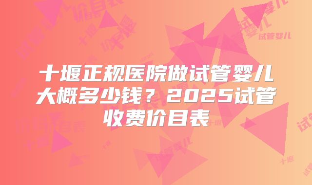 十堰正规医院做试管婴儿大概多少钱？2025试管收费价目表