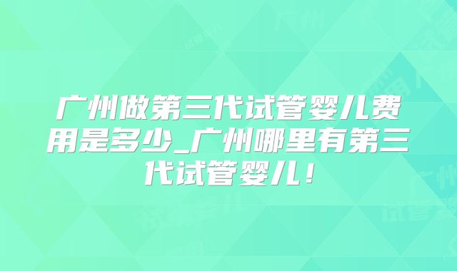广州做第三代试管婴儿费用是多少_广州哪里有第三代试管婴儿！