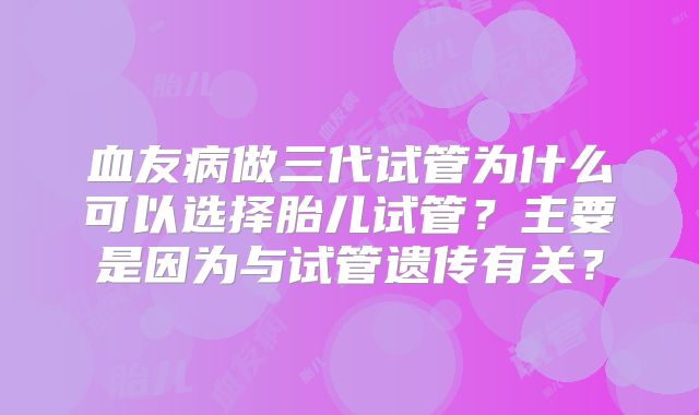 血友病做三代试管为什么可以选择胎儿试管?主要是因为与试管遗传有关?