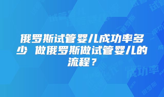 俄罗斯试管婴儿成功率多少 做俄罗斯做试管婴儿的流程？