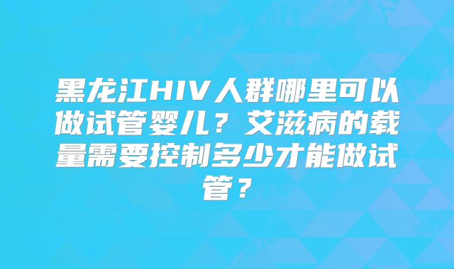 黑龙江HIV人群哪里可以做试管婴儿？艾滋病的载量需要控制多少才能做试管？