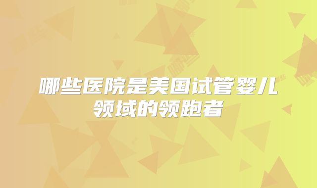 哪些医院是美国试管婴儿领域的领跑者