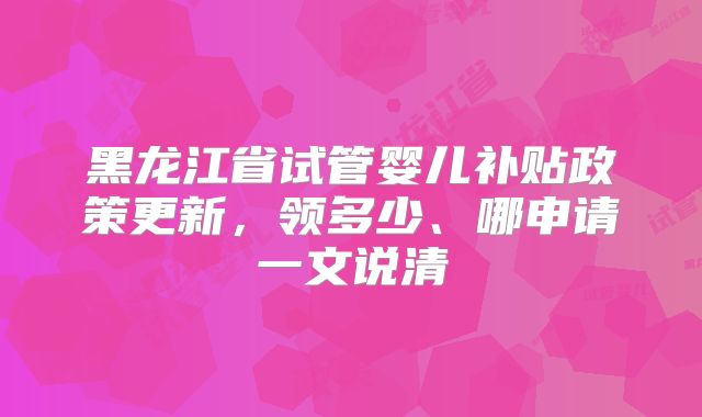 黑龙江省试管婴儿补贴政策更新，领多少、哪申请一文说清