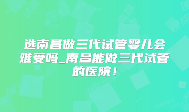选南昌做三代试管婴儿会难受吗_南昌能做三代试管的医院！