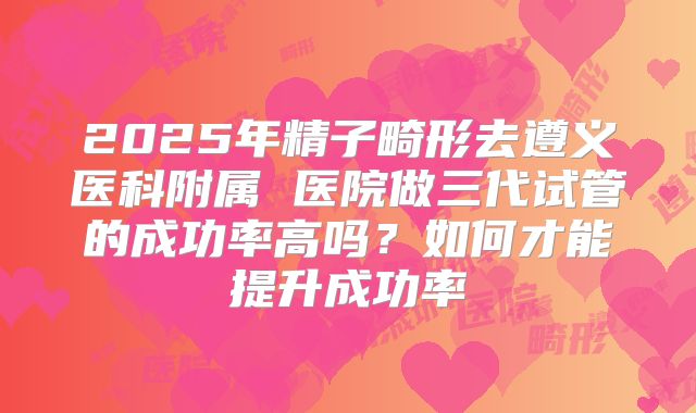 2025年精子畸形去遵义医科附属 医院做三代试管的成功率高吗?如何才能提升成功率