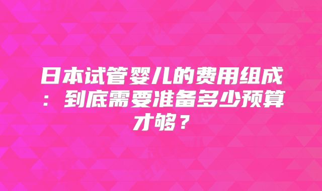 日本试管婴儿的费用组成:到底需要准备多少预算才够?
