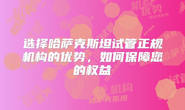 选择哈萨克斯坦试管正规机构的优势,如何保障您的权益