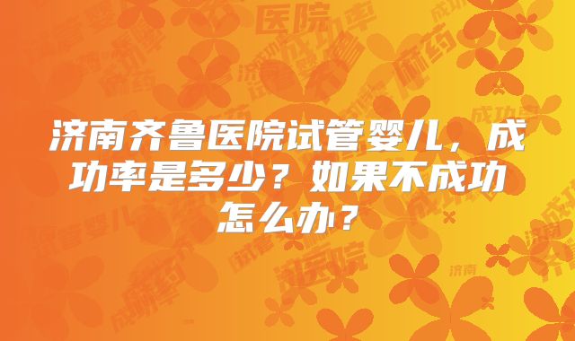济南齐鲁医院试管婴儿，成功率是多少？如果不成功怎么办？