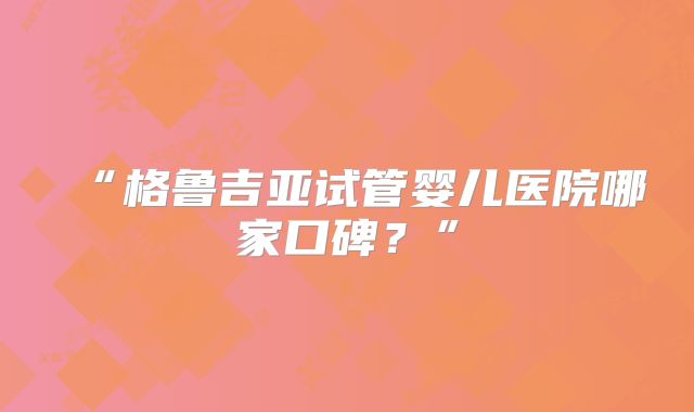 “格鲁吉亚试管婴儿医院哪家口碑?”