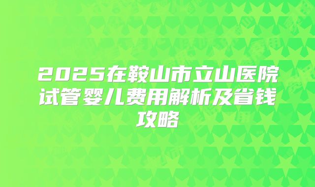 2025在鞍山市立山医院试管婴儿费用解析及省钱攻略