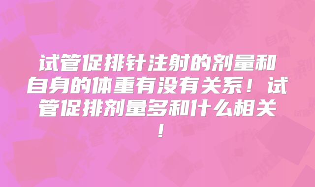 试管促排针注射的剂量和自身的体重有没有关系!试管促排剂量多和什么相关!
