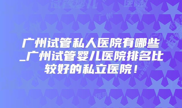广州试管私人医院有哪些_广州试管婴儿医院排名比较好的私立医院！