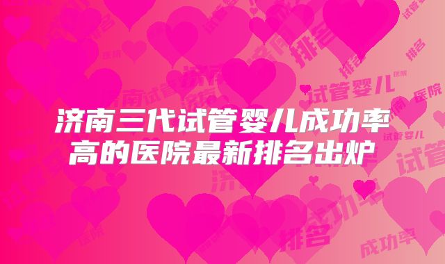 济南三代试管婴儿成功率高的医院最新排名出炉