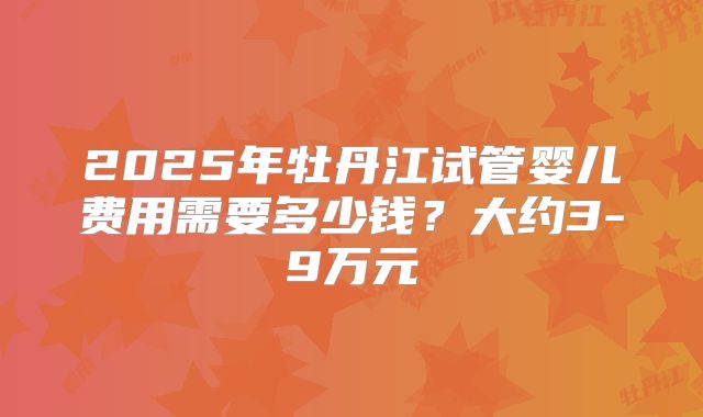 2025年牡丹江试管婴儿费用需要多少钱？大约3-9万元