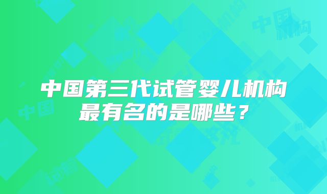 中国第三代试管婴儿机构最有名的是哪些?