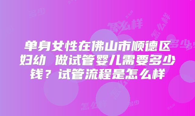 单身女性在佛山市顺德区妇幼 做试管婴儿需要多少钱？试管流程是怎么样
