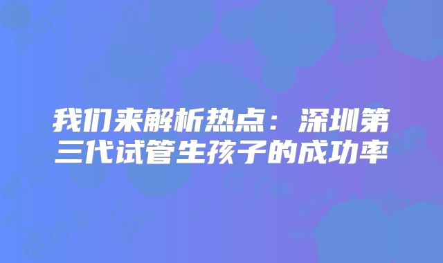 我们来解析热点：深圳第三代试管生孩子的成功率