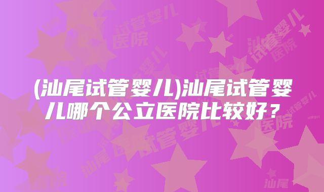 (汕尾试管婴儿)汕尾试管婴儿哪个公立医院比较好？
