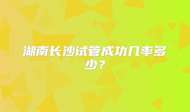 湖南长沙试管成功几率多少?