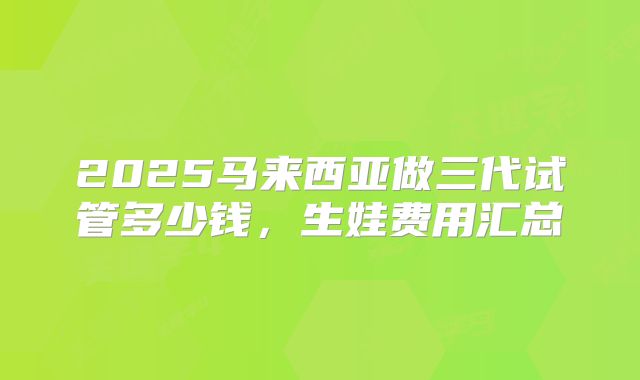 2025马来西亚做三代试管多少钱,生娃费用汇总