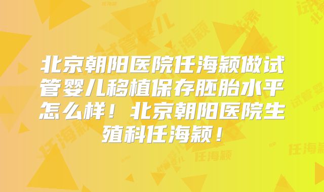北京朝阳医院任海颖做试管婴儿移植保存胚胎水平怎么样！北京朝阳医院生殖科任海颖！