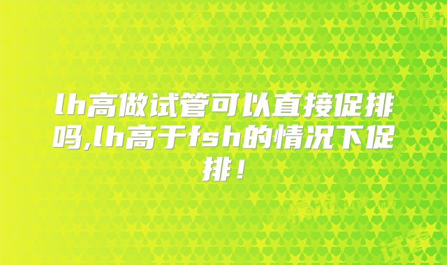 lh高做试管可以直接促排吗,lh高于fsh的情况下促排!