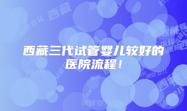 西藏三代试管婴儿较好的医院流程！